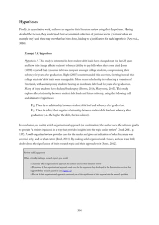 Hypotheses
Finally, in quantitative work, authors can organize their literature review using their hypotheses. Having
decided the former, they would read their accumulated collection of previous works (citations below are
example only) and then map out what has been done, leading to a justification for each hypothesis (Ary et al.,
2010).
Example 7.13 Hypotheses
Hypothesis 1. This study is interested in how student debt loads have changed over the last 25 years
and how this change affects students’ solvency (ability to pay bills when they come due). Jones
(1989) reported that consumer debt was rampant amongst college students, compromising their
solvency for years after graduation. Right (2007) countermanded this assertion, showing instead that
college students’ debt loads were manageable. More recent scholarship is evidencing a reversion of
this trend, with contemporary students bearing an inordinate debt load for years after graduation.
Many of these students have declared bankruptcy (Brown, 2016; Marystone, 2017). This study
explores the relationship between student debt loads and future solvency, using the following null
and alternative hypotheses:
H0: There is no relationship between student debt load and solvency after graduation.
H1: There is a direct but negative relationship between student debt load and solvency after
graduation (i.e., the higher the debt, the less solvent).
In conclusion, no matter which organizational approach (or combination) the author uses, the ultimate goal is
to prepare “a review organized in a way that provides insights into the topic under review” (Imel, 2011, p.
157). A well-organized review provides cues for the reader and gives an indication of what literature was
covered, why, and to what extent (Imel, 2011). By making solid organizational choices, authors leave little
doubt about the significance of their research topic and their approach to it (Suter, 2012).
Review and Engagement
When critically reading a research report, you would
□ Ascertain which organizational approach the authors used in their literature review
□ Determine if that organizational approach made sense for the argument they developed in the Introduction section that
supported their research question (see Figure 7.2)
□ Decide if their organizational approach convinced you of the significance of their approach to the research problem
304
 
