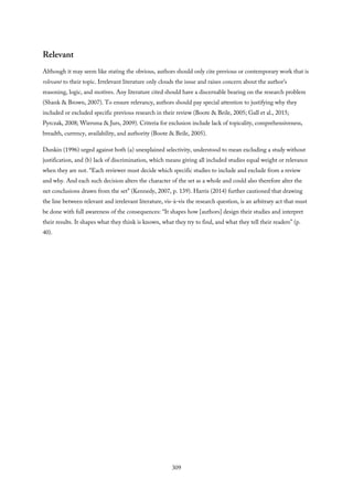 Relevant
Although it may seem like stating the obvious, authors should only cite previous or contemporary work that is
relevant to their topic. Irrelevant literature only clouds the issue and raises concern about the author’s
reasoning, logic, and motives. Any literature cited should have a discernable bearing on the research problem
(Shank & Brown, 2007). To ensure relevancy, authors should pay special attention to justifying why they
included or excluded specific previous research in their review (Boote & Beile, 2005; Gall et al., 2015;
Pyrczak, 2008; Wiersma & Jurs, 2009). Criteria for exclusion include lack of topicality, comprehensiveness,
breadth, currency, availability, and authority (Boote & Beile, 2005).
Dunkin (1996) urged against both (a) unexplained selectivity, understood to mean excluding a study without
justification, and (b) lack of discrimination, which means giving all included studies equal weight or relevance
when they are not. “Each reviewer must decide which specific studies to include and exclude from a review
and why. And each such decision alters the character of the set as a whole and could also therefore alter the
net conclusions drawn from the set” (Kennedy, 2007, p. 139). Harris (2014) further cautioned that drawing
the line between relevant and irrelevant literature, vis-à-vis the research question, is an arbitrary act that must
be done with full awareness of the consequences: “It shapes how [authors] design their studies and interpret
their results. It shapes what they think is known, what they try to find, and what they tell their readers” (p.
40).
309
 