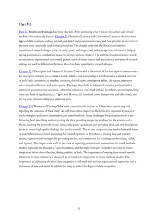 Part VI
Part VI, Results and Findings, has three chapters. After addressing what it means for authors and critical
readers to be statistically literate, Chapter 11 (“Statistical Literacy and Conventions”) turns to the four main
types of data (nominal, ordinal, interval, and ratio) and measurement scales, and then provides an overview of
the nine most commonly used statistical variables. The chapter ends with the distinctions between
experimental research designs (true, factorial, quasi, and single-case) and nonexperimental research designs
(group comparisons, correlational research, surveys, and case studies). The criteria of randomization, variable
manipulation, experimental and control groups, types of claims (causal and association), and types of research
settings are used to differentiate between these two basic quantitative research designs.
Chapter 12 (“Descriptive and Inferential Statistics”) starts with a discussion of the four types of measurements
for descriptive statistics (i.e., central, variable, relative, and relationships), which includes a detailed overview
of such basic conventions as standard deviation, the bell curve, contingency tables, chi-square, regression
correlational coefficients, and scattergrams. The topic then shifts to inferential statistics, prefaced with a
section on association and causation. Inferential statistics is concerned with (a) hypotheses and estimates, (b) p
value and level of significance, (c) Type I and II errors, (d) statistical power (sample size and effect size), and
(e) the most common inferential statistical tests.
Chapter 13 (“Results and Findings”) discusses conventions for authors to follow when conducting and
reporting the outcomes of their study. As with most other chapters in the book, it is organized by research
methodologies: qualitative, quantitative, and mixed methods. Some challenges for qualitative research are
balancing both describing and interpreting the data, providing supportive evidence for the existence of a
theme, learning the protocols around using participants’ quotations, and providing thick and rich descriptions
(so as to ensure high-quality findings that can be trusted). The section on quantitative results deals with issues
of comprehensiveness (when answering the research question or hypothesis), missing data and negative
results, organizational strategies for presenting results, and conventions for reporting numbers (text, tables,
and figures). The chapter ends with an overview of reporting protocols and conventions for mixed methods
studies, especially the principle of data integration, and the steps/strategies researchers can take to ensure
integration before data collection, during analysis, or both. The importance of moving from strand-specific
inferences to meta-inferences is discussed as are barriers to integration in mixed methods studies. The
importance of addressing the fit of data integration is followed with various organizational approaches and a
discussion of how and where to publish the study to reflect the degree of data integration.
31
 