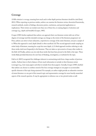 Coverage
A fifth criterion is coverage, meaning how much and to what depth previous literature should be cited (Imel,
2011). When reporting on previous studies, authors can examine the literature review, theoretical frameworks,
research methods, results or findings, discussion points, conclusions, and practical applications or
implications. Their review can include more than one of these foci, in varying degrees of attention and
coverage (e.g., depth and breadth) (Cooper, 1985).
Cooper (1985) further explained that authors can approach their own literature review with one of four
degrees of coverage (and this intended coverage can change as the review of the literature progresses). (a)
First, authors can strive to have exhaustive, comprehensive coverage of the entire literature, not just a sample of
it. When this approach is used, depth (detail) is often sacrificed. (b) The second approach entails sampling an
entire body of literature, meaning less scope but more depth. (c) A third approach involves referring to only
those works cited most frequently in the literature. They are taken as representative of many other studies in
the field. (d) Finally, authors can cite only those works that have been pivotal to the field or the topic. These
works likely provided directions for new lines of thinking, investigation, or methods for the topic.
Gall et al. (2015) recognized the challenges inherent in summarizing work from a large number of previous
studies. Authors have to find a balance of how much information to include in their literature review
(coverage) (e.g., how many papers and what to include from those papers). Actually, Cooper (1985) clarified
that authors can choose to combine several of his four coverage strategies in one paper to accommodate
specific elements of the topic being examined. For example, an author might provide an exhaustive overview
of extant literature on one part of the research topic and representative coverage for more heavily researched
aspects of the research question. It may be appropriate to reference one or two pivotal works as well.
311
 