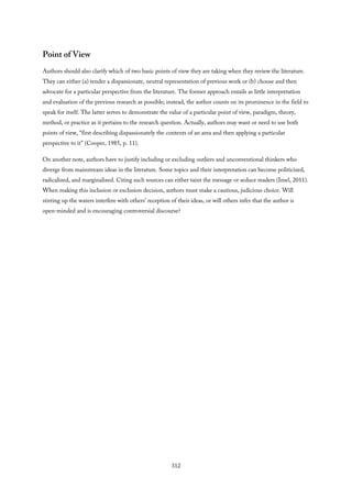 Point of View
Authors should also clarify which of two basic points of view they are taking when they review the literature.
They can either (a) tender a dispassionate, neutral representation of previous work or (b) choose and then
advocate for a particular perspective from the literature. The former approach entails as little interpretation
and evaluation of the previous research as possible; instead, the author counts on its prominence in the field to
speak for itself. The latter serves to demonstrate the value of a particular point of view, paradigm, theory,
method, or practice as it pertains to the research question. Actually, authors may want or need to use both
points of view, “first describing dispassionately the contents of an area and then applying a particular
perspective to it” (Cooper, 1985, p. 11).
On another note, authors have to justify including or excluding outliers and unconventional thinkers who
diverge from mainstream ideas in the literature. Some topics and their interpretation can become politicized,
radicalized, and marginalized. Citing such sources can either taint the message or seduce readers (Imel, 2011).
When making this inclusion or exclusion decision, authors must make a cautious, judicious choice. Will
stirring up the waters interfere with others’ reception of their ideas, or will others infer that the author is
open-minded and is encouraging controversial discourse?
312
 