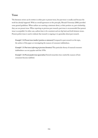 Tense
The literature review can be written in either past or present tense, but past tense is usually used because the
work has already happened. With no overall agreement on this principle, Monash University (2006) provided
some general guidelines. When authors are asserting a statement about, or their position on, past scholarship,
they can use present tense. When reporting on previous past research, past tense is recommended (but present
tense is acceptable). In either case, authors have to be consistent and not slip back and forth between tenses.
Present perfect tense is used to indicate that research is ongoing or to generalize about past research.
Example 7.14 Present tense (author’s position or statement) Compared to past research on the topic,
the authors of this paper are investigating the nuances of consumer indebtedness.
Example 7.15 Past tense (referring to previous literature) This particular theory of nuanced consumer
indebtedness was not popular until the 1970s.
Example 7.16 Present perfect tense (generalize) Several researchers have studied the nuances of how
consumers become indebted.
316
 