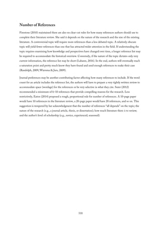 Number of References
Firestone (2010) maintained there are also no clear-cut rules for how many references authors should use to
complete their literature review. She said it depends on the nature of the research and the size of the existing
literature. A controversial topic will require more references than a less debated topic. A relatively obscure
topic will yield fewer references than one that has attracted wider attention in the field. If understanding the
topic requires examining how knowledge and perspectives have changed over time, a longer reference list may
be required to accommodate the historical overview. Conversely, if the nature of the topic dictates only very
current information, the reference list may be short (Labaree, 2016). In the end, authors will eventually reach
a saturation point and pretty much know they have found and used enough references to make their case
(Randolph, 2009; Wiersma & Jurs, 2009).
Journal preferences may be another contributing factor affecting how many references to include. If the word
count for an article includes the reference list, the authors will have to prepare a very tightly written review to
accommodate space (wordage) for the references or be very selective in what they cite. Suter (2012)
recommended a minimum of 6–10 references that provide compelling reasons for the research. Less
restrictively, Eaton (2014) proposed a rough, proportional rule for number of references. A 10-page paper
would have 10 references in the literature review, a 20-page paper would have 20 references, and so on. This
suggestion is tempered by her acknowledgment that the number of references “all depends” on the topic; the
nature of the research (e.g., a journal article, thesis, or dissertation); how much literature there is to review;
and the author’s level of scholarship (e.g., novice, experienced, seasoned).
318
 
