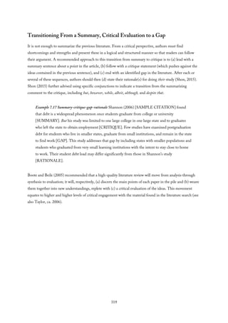 Transitioning From a Summary, Critical Evaluation to a Gap
It is not enough to summarize the previous literature. From a critical perspective, authors must find
shortcomings and strengths and present these in a logical and structured manner so that readers can follow
their argument. A recommended approach to this transition from summary to critique is to (a) lead with a
summary sentence about a point in the article, (b) follow with a critique statement (which pushes against the
ideas contained in the previous sentence), and (c) end with an identified gap in the literature. After each or
several of these sequences, authors should then (d) state their rationale(s) for doing their study (Shon, 2015).
Shon (2015) further advised using specific conjunctions to indicate a transition from the summarizing
comment to the critique, including but, however, while, albeit, although, and despite that.
Example 7.17 Summary-critique-gap-rationale Shannon (2006) [SAMPLE CITATION] found
that debt is a widespread phenomenon once students graduate from college or university
[SUMMARY]. But his study was limited to one large college in one large state and to graduates
who left the state to obtain employment [CRITIQUE]. Few studies have examined postgraduation
debt for students who live in smaller states, graduate from small institutions, and remain in the state
to find work [GAP]. This study addresses that gap by including states with smaller populations and
students who graduated from very small learning institutions with the intent to stay close to home
to work. Their student debt load may differ significantly from those in Shannon’s study
[RATIONALE].
Boote and Beile (2005) recommended that a high-quality literature review will move from analysis through
synthesis to evaluation; it will, respectively, (a) discern the main points of each paper in the pile and (b) weave
them together into new understandings, replete with (c) a critical evaluation of the ideas. This movement
equates to higher and higher levels of critical engagement with the material found in the literature search (see
also Taylor, ca. 2006).
319
 