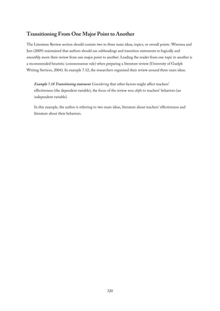 Transitioning From One Major Point to Another
The Literature Review section should contain two to three main ideas, topics, or overall points. Wiersma and
Jurs (2009) maintained that authors should use subheadings and transition statements to logically and
smoothly move their review from one major point to another. Leading the reader from one topic to another is
a recommended heuristic (commonsense rule) when preparing a literature review (University of Guelph
Writing Services, 2004). In example 7.12, the researchers organized their review around three main ideas.
Example 7.18 Transitioning statement Considering that other factors might affect teachers’
effectiveness (the dependent variable), the focus of the review now shifts to teachers’ behaviors (an
independent variable).
In this example, the author is referring to two main ideas, literature about teachers’ effectiveness and
literature about their behaviors.
320
 