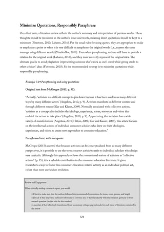 Minimize Quotations, Responsibly Paraphrase
On a final note, a literature review reflects the author’s summary and interpretation of previous works. These
thoughts should be recounted in the author’s voice and words, meaning direct quotations should be kept to a
minimum (Firestone, 2010; Labaree, 2016). Per the usual rules for using quotes, they are appropriate to make
or emphasize a point or when it is very difficult to paraphrase the original words (i.e., express the same
message using different words) (VandenBos, 2010). Even when paraphrasing, authors still have to provide a
citation for the original work (Labaree, 2016), and they must correctly represent the original idea. The
ultimate goal is to avoid plagiarism (representing someone else’s work as one’s own) while giving credit to
other scholars’ ideas (Firestone, 2010). So the recommended strategy is to minimize quotations while
responsibly paraphrasing.
Example 7.19 Paraphrasing and using quotations
Original text from McGregor (2015, p. 35):
“Actually, ‘activism is a difficult concept to pin down because it has been used in so many different
ways by many different actors’ (Angelina, 2010, p. 9). Activism manifests in different content and
through different means (Klar and Klaser, 2009). Normally associated with collective actions,
‘activism as a concept also includes the ideology, experience, actors, resources and vision that
enabled the action to take place’ (Angelina, 2010, p. 9). Appreciating that activism has a wide
variety of manifestations (Angelina, 2010; Hilton, 2009; Klar and Kasser, 2009), this article focuses
on the intellectual actions of individual consumer scholars who drew on their ideologies,
experiences, and vision to create new approaches to consumer education.”
Paraphrased text, with one quote:
McGregor (2015) asserted that because activism can be conceptualized from so many different
perspectives, it is possible to use the term consumer activist to refer to individual scholars who design
new curricula. Although this approach eschews the conventional notion of activism as “collective
actions” (p. 35), it is a valuable contribution to the consumer education literature. It gives
researchers a way to frame this consumer-education-related activity as an individual political act,
rather than mere curriculum evolution.
Review and Engagement
When critically reading a research report, you would
□ Check to make sure that the authors followed the recommended conventions for tense, voice, person, and length
□ Decide if they employed sufficient references to convince you of their familiarity with the literature germane to their
research question (no fast rule for this number)
□ Ascertain if they effectively transitioned from a summary-critique-gap-rationale for each piece of literature contained in
the review
321
 