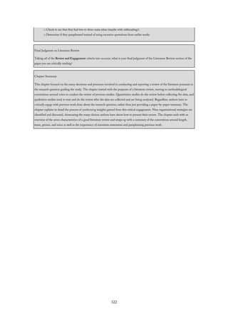 □ Check to see that they had two to three main ideas (maybe with subheadings)
□ Determine if they paraphrased instead of using excessive quotations from earlier works
Final Judgment on Literature Review
Taking all of the Review and Engagement criteria into account, what is your final judgment of the Literature Review section of the
paper you are critically reading?
Chapter Summary
This chapter focused on the many decisions and processes involved in conducting and reporting a review of the literature pursuant to
the research question guiding the study. The chapter started with the purposes of a literature review, moving to methodological
conventions around when to conduct the review of previous studies. Quantitative studies do the review before collecting the data, and
qualitative studies tend to wait and do the review after the data are collected and are being analyzed. Regardless, authors have to
critically engage with previous work done about the research question, rather than just providing a paper-by-paper summary. The
chapter explains in detail the process of synthesizing insights gained from this critical engagement. Nine organizational strategies are
identified and discussed, showcasing the many choices authors have about how to present their review. The chapter ends with an
overview of the seven characteristics of a good literature review and wraps up with a summary of the conventions around length,
tense, person, and voice as well as the importance of transition statements and paraphrasing previous work.
322
 