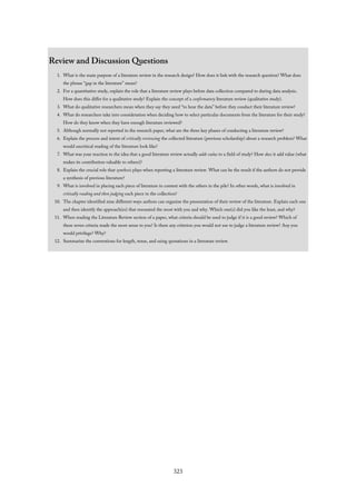 Review and Discussion Questions
1. What is the main purpose of a literature review in the research design? How does it link with the research question? What does
the phrase “gap in the literature” mean?
2. For a quantitative study, explain the role that a literature review plays before data collection compared to during data analysis.
How does this differ for a qualitative study? Explain the concept of a confirmatory literature review (qualitative study).
3. What do qualitative researchers mean when they say they need “to hear the data” before they conduct their literature review?
4. What do researchers take into consideration when deciding how to select particular documents from the literature for their study?
How do they know when they have enough literature reviewed?
5. Although normally not reported in the research paper, what are the three key phases of conducting a literature review?
6. Explain the process and intent of critically reviewing the collected literature (previous scholarship) about a research problem? What
would uncritical reading of the literature look like?
7. What was your reaction to the idea that a good literature review actually adds value to a field of study? How does it add value (what
makes its contribution valuable to others)?
8. Explain the crucial role that synthesis plays when reporting a literature review. What can be the result if the authors do not provide
a synthesis of previous literature?
9. What is involved in placing each piece of literature in context with the others in the pile? In other words, what is involved in
critically reading and then judging each piece in the collection?
10. The chapter identified nine different ways authors can organize the presentation of their review of the literature. Explain each one
and then identify the approach(es) that resonated the most with you and why. Which one(s) did you like the least, and why?
11. When reading the Literature Review section of a paper, what criteria should be used to judge if it is a good review? Which of
these seven criteria made the most sense to you? Is there any criterion you would not use to judge a literature review? Any you
would privilege? Why?
12. Summarize the conventions for length, tense, and using quotations in a literature review.
323
 