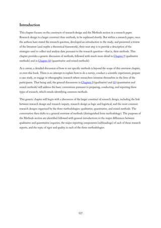 Introduction
This chapter focuses on the constructs of research design and the Methods section in a research paper.
Research design is a larger construct than methods, to be explained shortly. But within a research paper, once
the authors have stated the research question, developed an introduction to the study, and presented a review
of the literature (and maybe a theoretical framework), their next step is to provide a description of the
strategies used to collect and analyze data pursuant to the research question—that is, their methods. This
chapter provides a generic discussion of methods, followed with much more detail in Chapter 9 (qualitative
methods) and in Chapter 10 (quantitative and mixed methods).
As a caveat, a detailed discussion of how to use specific methods is beyond the scope of this overview chapter,
or even this book. There is no attempt to explain how to do a survey, conduct a scientific experiment, prepare
a case study, or engage in ethnographic research where researchers immerse themselves in the lives of the
participants. That being said, the general discussions in Chapters 9 (qualitative) and 10 (quantitative and
mixed methods) will address the basic conventions pursuant to preparing, conducting, and reporting these
types of research, which entails identifying common methods.
This generic chapter will begin with a discussion of the larger construct of research design, including the link
between research design and research inquiry, research design as logic and logistical, and the most common
research designs organized by the three methodologies: qualitative, quantitative, and mixed methods. The
conversation then shifts to a general overview of methods (distinguished from methodology). The purposes of
the Methods section are identified followed with general introductions to the major differences between
qualitative and quantitative inquiries, the major reporting components (subheadings) of each of these research
reports, and the topic of rigor and quality in each of the three methodologies.
327
 