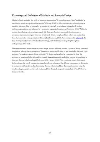 Etymology and Definition of Methods and Research Design
Method is Greek methodus, “for mode of inquiry or investigation.” It stems from meta, “after,” and hodos, “a
travelling, a pursuit, a way of teaching or going” (Harper, 2016). In effect, method refers to investigating or
inquiring into something by going after or pursuing it, especially in accordance with a plan. It involves
techniques, procedures, and tasks used in a systematic, logical, and orderly way (Anderson, 2014). Within the
context of conducting and reporting research, it is the stage wherein researchers design instruments,
apparatus, or procedures or gain site access (if relevant), obtain a sample, and then collect and analyze data
from that sample (or entire population) (Johnson & Christensen, 2012). As was discussed in Chapter 2, this
book distinguishes between method and methodology, with the latter connoting the philosophical
underpinnings of the study.
The other term used in this chapter is research design. Research is French recercher, “to search.” In the context of
this book, it refers to the accumulation of data that are interpreted, leading to new knowledge. Design is Latin
designare, “to mark out, devise, choose, designate.” A design can be defined as a plan used to show the
workings of something before it is made or created. It can also mean the underlying purpose of something, in
this case, the search for knowledge (Anderson, 2014; Harper, 2016). From a technical stance, the research
design refers to the overall strategy that researchers choose to integrate the different components of their study
in a coherent and logical way, thereby ensuring they can effectively address the research question using the
new knowledge created from the study (Labaree, 2016). Research design also entails logic (Yin, 1984), to be
discussed shortly.
328
 