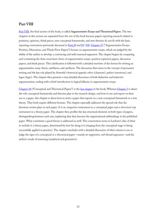 Part VIII
Part VIII, the final section of the book, is called Argumentative Essays and Theoretical Papers. The two
chapters in this section are separated from the rest of the book because papers reporting research related to
positions, opinions, think pieces, new conceptual frameworks, and new theories do not fit with the basic
reporting conventions previously discussed in Parts II and IV–VII. Chapter 17 (“Argumentative Essays:
Position, Discussion, and Think-Piece Papers”) focuses on argumentative essays, which are judged by the
ability of the author to develop a convincing and well-reasoned argument. The chapter begins by comparing
and contrasting the three most basic forms of argumentative essays: position (opinion) papers, discussion
papers, and think pieces. This clarification is followed with a detailed overview of the format for writing an
argumentative essay: thesis, antithesis, and synthesis. The discussion then turns to the concept of persuasive
writing and the key role played by Aristotle’s rhetorical appeals: ethos (character), pathos (emotions), and
logos (logic). The chapter then presents a very detailed discussion of both deductive and inductive
argumentation, ending with a brief introduction to logical fallacies in argumentative essays.
Chapter 18 (“Conceptual and Theoretical Papers”) is the last chapter in the book. Whereas Chapter 3 is about
the role conceptual frameworks and theories play in the research design, and how to use and report on their
use in a paper, this chapter is about how to write a paper that reports on a new conceptual framework or a new
theory. They both require different formats. The chapter especially addresses the special role that the
literature review plays in each paper. It is an integrative instrument in a conceptual paper and a theoretical-step
instrument in a theory paper. The chapter then profiles the key structural elements in both types of papers,
distinguishing between each one, explaining that they become the organizational subheadings in the published
paper. What constitutes a good theory is addressed as well. The conversation turns to Lynham’s idea of what
to include in a theory paper, determined by how far along it is (ranging from the conceptual stage to being
successfully applied in practice). The chapter concludes with a detailed discussion of what criteria to use to
judge the rigor of a conceptual or a theoretical paper—mainly its supportive, red-thread argument—and the
author’s mode of reasoning (analytical and generative).
33
 