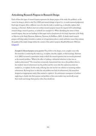 Articulating Research Purpose in Research Design
Each of these five types of research inquiry represents the deeper purpose of the study (the problem), or the
reasons for doing it, which is why Yin (1984) said research design is logical (i.e., it entails reasoned judgments).
Each type of inquiry offers a different reason for why the study is needed (e.g., to describe, explore, find
meaning, or theorize). Authors must not confuse research purpose (reason for inquiry) with methodology,
research design, research question, or methods (see example 8.1). When identifying the nature of their
research inquiry, they can use headings in their paper such as Justification for the Study, Importance of the Study,
or Objectives of the Study (Newman, Ridenour, Newman, & DeMarco, 2003). A clearly stated research
purpose will help readers formulate a realistic set of expectations about a study and better ensure they evaluate
the quality of the study’s design within the context of the author’s purpose (Knafl & Howard, 1984) (see
Chapter 6).
Example 8.1 Research purpose versus question The problem is the deeper, more complex reason why
the researcher is conducting the study (e.g., to explore, describe, explain, or find meaning). Newman
et al. (2003) recounted a quantitative study in which the research question was incorrectly presented
as the research problem: “What is the effect of making a substantial reduction in class size on
student achievement?” The researchers erroneously characterized class size as the problem when in
fact students’ lack of achievement was the problem and the reason why this explanatory study was
needed (i.e., to explain). In this study, reducing class size was but one solution to increasing student
achievement. By losing focus on what the real problem was (lack of achievement), the researchers
designed an inappropriate study if they wanted to explain it. An unfortunate consequence of authors
neglecting to clearly state their purpose and problem is that some readers may uncritically accept
their results and change their practice when they should not.
331
 