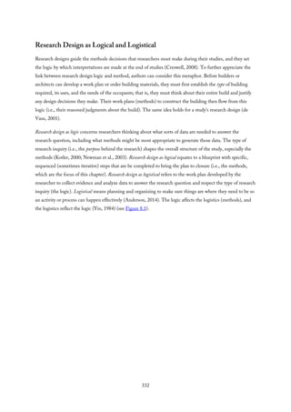 Research Design as Logical and Logistical
Research designs guide the methods decisions that researchers must make during their studies, and they set
the logic by which interpretations are made at the end of studies (Creswell, 2008). To further appreciate the
link between research design logic and method, authors can consider this metaphor. Before builders or
architects can develop a work plan or order building materials, they must first establish the type of building
required, its uses, and the needs of the occupants; that is, they must think about their entire build and justify
any design decisions they make. Their work plans (methods) to construct the building then flow from this
logic (i.e., their reasoned judgments about the build). The same idea holds for a study’s research design (de
Vaus, 2001).
Research design as logic concerns researchers thinking about what sorts of data are needed to answer the
research question, including what methods might be most appropriate to generate those data. The type of
research inquiry (i.e., the purpose behind the research) shapes the overall structure of the study, especially the
methods (Kotler, 2000; Newman et al., 2003). Research design as logical equates to a blueprint with specific,
sequenced (sometimes iterative) steps that are be completed to bring the plan to closure (i.e., the methods,
which are the focus of this chapter). Research design as logistical refers to the work plan developed by the
researcher to collect evidence and analyze data to answer the research question and respect the type of research
inquiry (the logic). Logistical means planning and organizing to make sure things are where they need to be so
an activity or process can happen effectively (Anderson, 2014). The logic affects the logistics (methods), and
the logistics reflect the logic (Yin, 1984) (see Figure 8.1).
332
 