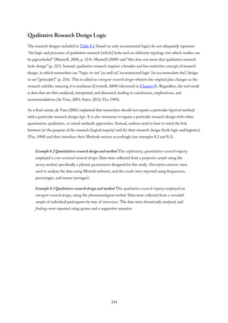 Qualitative Research Design Logic
The research designs included in Table 8.1 (based on only reconstructed logic) do not adequately represent
“the logic and processes of qualitative research [which] lacks such an elaborate typology into which studies can
be pigeonholed” (Maxwell, 2008, p. 214). Maxwell (2008) said “this does not mean that qualitative research
lacks design” (p. 215). Instead, qualitative research requires a broader and less restrictive concept of research
design, in which researchers use “‘logic-in-use’ [as well as] ‘reconstructed logic’ [to accommodate the] ‘design
in use’ [principle]” (p. 216). This is called an emergent research design wherein the original plan changes as the
research unfolds, meaning it is nonlinear (Creswell, 2009) (discussed in Chapter 9). Regardless, the end result
is data that are then analyzed, interpreted, and discussed, leading to conclusions, implications, and
recommendations (de Vaus, 2001; Suter, 2012; Yin, 1984).
As a final caveat, de Vaus (2001) explained that researchers should not equate a particular logistical method
with a particular research design logic. It is also erroneous to equate a particular research design with either
quantitative, qualitative, or mixed methods approaches. Instead, authors need to bear in mind the link
between (a) the purpose of the research (logical inquiry) and (b) their research design (both logic and logistics)
(Yin, 1984) and then introduce their Methods section accordingly (see examples 8.2 and 8.3).
Example 8.2 Quantitative research design and method This exploratory, quantitative research inquiry
employed a cross-sectional research design. Data were collected from a purposive sample using the
survey method, specifically a piloted questionnaire designed for this study. Descriptive statistics were
used to analyze the data using Minitab software, and the results were reported using frequencies,
percentages, and means (averages).
Example 8.3 Qualitative research design and method This qualitative research inquiry employed an
emergent research design, using the phenomenological method. Data were collected from a snowball
sample of individual participants by way of interviews. The data were thematically analyzed, and
findings were reported using quotes and a supportive narrative.
334
 