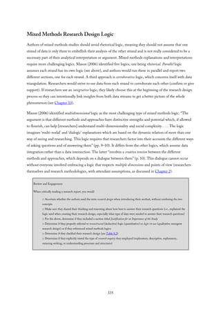 Mixed Methods Research Design Logic
Authors of mixed methods studies should avoid rhetorical logic, meaning they should not assume that one
strand of data is only there to embellish their analysis of the other strand and is not really considered to be a
necessary part of their analytical interpretation or argument. Mixed methods explanations and interpretations
require more challenging logics. Mason (2006) identified five logics, one being rhetorical. Parallel logic
assumes each strand has its own logic (see above), and authors would run these in parallel and report two
different sections, one for each strand. A third approach is corroborative logic, which concerns itself with data
triangulation. Researchers would strive to use data from each strand to corroborate each other (confirm or give
support). If researchers use an integrative logic, they likely choose this at the beginning of the research design
process so they can intentionally link insights from both data streams to get a better picture of the whole
phenomenon (see Chapter 10).
Mason (2006) identified multidimensional logic as the most challenging type of mixed methods logic. “The
argument is that different methods and approaches have distinctive strengths and potential which, if allowed
to flourish, can help [researchers] understand multi-dimensionality and social complexity. . . . The logic
imagines ‘multi-nodal’ and ‘dialogic’ explanations which are based on the dynamic relation of more than one
way of seeing and researching. This logic requires that researchers factor into their accounts the different ways
of asking questions and of answering them” (pp. 9–10). It differs from the other logics, which assume data
integration rather than a data intersection. The latter “involves a creative tension between the different
methods and approaches, which depends on a dialogue between them” (p. 10). This dialogue cannot occur
without everyone involved embracing a logic that respects multiple dimensions and points of view (researchers
themselves and research methodologies, with attendant assumptions, as discussed in Chapter 2).
Review and Engagement
When critically reading a research report, you would
□ Ascertain whether the authors used the term research design when introducing their methods, without confusing the two
concepts
□ Make sure they shared their thinking and reasoning about how best to answer their research questions (i.e., explained the
logic used when creating their research design, especially what type of data were needed to answer their research questions)
□ Per the above, determine if they included a section titled Justification for or Importance of the Study
□ Determine if they properly referred to reconstructed (deductive) logic (quantitative) or logic-in-use (qualitative emergent
research design) or if they referenced mixed methods logics
□ Determine if they clarified their research design (see Table 8.2)
□ Determine if they explicitly stated the type of research inquiry they employed (exploratory, descriptive, explanatory,
meaning seeking, or understanding processes and structures)
335
 
