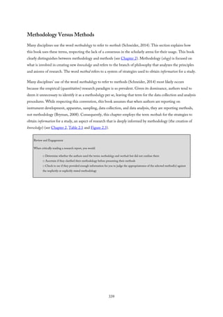 Methodology Versus Methods
Many disciplines use the word methodology to refer to methods (Schneider, 2014). This section explains how
this book uses these terms, respecting the lack of a consensus in the scholarly arena for their usage. This book
clearly distinguishes between methodology and methods (see Chapter 2). Methodology (ology) is focused on
what is involved in creating new knowledge and refers to the branch of philosophy that analyzes the principles
and axioms of research. The word method refers to a system of strategies used to obtain information for a study.
Many disciplines’ use of the word methodology to refer to methods (Schneider, 2014) most likely occurs
because the empirical (quantitative) research paradigm is so prevalent. Given its dominance, authors tend to
deem it unnecessary to identify it as a methodology per se, leaving that term for the data collection and analysis
procedures. While respecting this convention, this book assumes that when authors are reporting on
instrument development, apparatus, sampling, data collection, and data analysis, they are reporting methods,
not methodology (Bryman, 2008). Consequently, this chapter employs the term methods for the strategies to
obtain information for a study, an aspect of research that is deeply informed by methodology (the creation of
knowledge) (see Chapter 2, Table 2.1 and Figure 2.3).
Review and Engagement
When critically reading a research report, you would
□ Determine whether the authors used the terms methodology and methods but did not confuse them
□ Ascertain if they clarified their methodology before presenting their methods
□ Check to see if they provided enough information for you to judge the appropriateness of the selected method(s) against
the implicitly or explicitly stated methodology
339
 