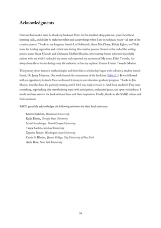 Acknowledgments
First and foremost, I want to thank my husband, Peter, for his intellect, deep patience, powerful critical
listening skills, and ability to make me reflect and accept things when I am in pushback mode—all part of the
creative process. Thanks to my longtime friends Liz Goldsmith, Anne MacCleave, Felicia Eghan, and Vicki
Jeans for lending supportive and critical ears during this creative process. Nearer to the end of the writing
process came Frank Miccolis and Chrisanne Moffatt Miccolis, new boating friends who were incredibly
patient with me while I unloaded my stress and expressed my excitement! My mom, Ethel Tweedie, has
always been there for me during every life endeavor, as has my nephew, Connor Hunter Tweedie Morton.
This journey about research methodologies and their link to scholarship began with a doctoral student turned
friend, Dr. Jenny Murnane. Our work formed the cornerstone of the book (see Table 2.1). It was followed
with an opportunity to teach Focus on Research Literacy in our education graduate program. Thanks to Jim
Sharpe, then the dean, for patiently waiting until I felt I was ready to teach it. And those students! They were
something, approaching this overwhelming topic with anticipation, undaunted grace, and open-mindedness. I
would not have written the book without them and their inspiration. Finally, thanks to the SAGE editors and
their assistants.
SAGE gratefully acknowledges the following reviewers for their kind assistance:
Kristin Bodiford, Dominican University
Kadir Demir, Georgia State University
Scott Greenberger, Grand Canyon University
Tanya Kaefer, Lakehead University
Xyanthe Neider, Washington State University
Carole S. Rhodes, Queens College, City University of New York
Anita Rose, New York University
34
 
