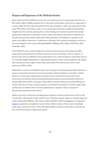 Purpose and Importance of the Methods Section
Some scholars feel that the Methods section is the most important part of a research paper (Azevedo et al.,
2011; Kallet, 2004). It fulfills several key roles. In this section of their paper, authors have an opportunity to
convince readers they have fully documented all of the steps undertaken to collect and analyze data for their
study. With sufficient information, readers can rest assured that authors have carefully and systematically
thought about their methods, indicating they are clear-thinking and competent researchers who do high-
quality work. In particular, in quantitative research, readers need sufficient information to enable them to
reproduce the procedures and get similar results (called replicability and reliability). In qualitative work,
readers need sufficient information to enable them to determine if the methods and findings are relevant to,
and can be adopted in, their context (called dependability) (Dillinger, 2011; Labaree, 2016; Shon, 2015;
VandenBos, 2010).
In their Methods section, authors should review previous literature pursuant to the design they will be
implementing and openly discuss and debate measurement issues and strategies so they can improve on
previous work. Their own Methods section should clearly set out a well-articulated set of procedures that can
be consistently reapplied (quantitative) or appropriately adopted in another context (qualitative). By making
their measurement choices explicit, authors help readers decide if the study was done well or needs
improvement (Harris, 2014).
Following this convention, the Methods section serves the purpose of fostering ongoing debate about how to
improve measurement instruments and research procedures, whether qualitative or quantitative. Authors
should try to avoid using or perpetuating inconsistent measures and procedures because this creates
discontinuity in the literature about the particular phenomenon being measured (Choudhuri, Glauser, &
Peregoy, 2004; Harris, 2014). As examples, Harris (2014) noted that scholars have developed 200 ways to
measure self-esteem, 16 ways to measure aspiration, and hundreds of instruments to measure quality of life,
and they have not settled on how to measure gender identity or prejudice. These are examples of
discontinuities perpetuated in the literature.
Authors may choose to select from and adapt previous attempts to measure a phenomenon, and if so, they
must provide a solid rationale for their method choices. Using this rationale, readers can critically evaluate the
study’s overall quality (Dillinger, 2011; Labaree, 2016; VandenBos, 2010) (see Chapter 1). As explained in
Chapter 2, quantitative and qualitative research embrace different notions of what counts as knowledge,
reality, logic, and the role of values. These philosophical differences determine what data are collected and
how, and how these data are analyzed and reported.
340
 