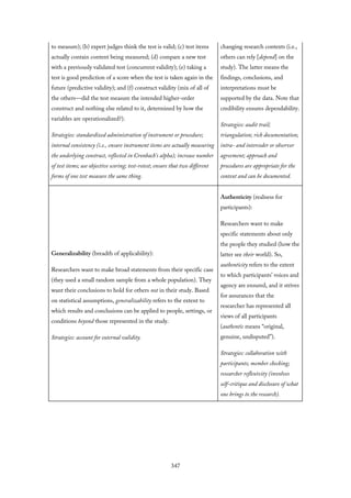 to measure); (b) expert judges think the test is valid; (c) test items
actually contain content being measured; (d) compare a new test
with a previously validated test (concurrent validity); (e) taking a
test is good prediction of a score when the test is taken again in the
future (predictive validity); and (f) construct validity (mix of all of
the others—did the test measure the intended higher-order
construct and nothing else related to it, determined by how the
variables are operationalized?).
Strategies: standardized administration of instrument or procedure;
internal consistency (i.e., ensure instrument items are actually measuring
the underlying construct, reflected in Cronbach’s alpha); increase number
of test items; use objective scoring; test-retest; ensure that two different
forms of one test measure the same thing.
changing research contexts (i.e.,
others can rely [depend] on the
study). The latter means the
findings, conclusions, and
interpretations must be
supported by the data. Note that
credibility ensures dependability.
Strategies: audit trail;
triangulation; rich documentation;
intra- and intercoder or observer
agreement; approach and
procedures are appropriate for the
context and can be documented.
Generalizability (breadth of applicability):
Researchers want to make broad statements from their specific case
(they used a small random sample from a whole population). They
want their conclusions to hold for others not in their study. Based
on statistical assumptions, generalizability refers to the extent to
which results and conclusions can be applied to people, settings, or
conditions beyond those represented in the study.
Strategies: account for external validity.
Authenticity (realness for
participants):
Researchers want to make
specific statements about only
the people they studied (how the
latter see their world). So,
authenticity refers to the extent
to which participants’ voices and
agency are ensured, and it strives
for assurances that the
researcher has represented all
views of all participants
(authentic means “original,
genuine, undisputed”).
Strategies: collaboration with
participants; member checking;
researcher reflexivity (involves
self-critique and disclosure of what
one brings to the research).
347
 