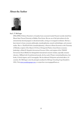 About the Author
Sue L. T. McGregor
(PhD, IPHE, Professor Emerita) is a Canadian home economist (nearly 50 years) recently retired from
Mount Saint Vincent University in Halifax, Nova Scotia. She was one of the lead architects for the
interuniversity doctoral program in educational studies, serving as its inaugural coordinator. She has a
keen interest in home economics philosophy, transdisciplinarity, research methodologies, and consumer
studies. She is a TheATLAS Fellow (transdisciplinarity), a Docent in Home Economics at the University
of Helsinki, recipient of the Marjorie M. Brown Distinguished Professor Award (home economics
leadership), a Rhoda H. Karpatkin International Consumer Fellow, and recipient of the TOPACE
International Award (Berlin) for distinguished international consumer scholars, especially consumer
educators. Affiliated with 16 professional journals, she has nearly 170 peer-reviewed publications, four
books, 31 book chapters, and 12 monographs. She has delivered 39 keynotes and invited talks in 14
countries. Dr. McGregor is also the principal consultant for McGregor Consulting Group (founded in
1991). Visit www.consultmcgregor.com, or contact her at sue.mcgregor@msvu.ca.
35
 