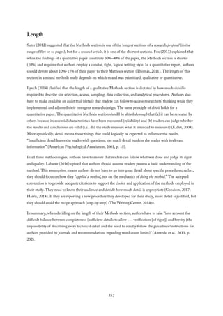 Length
Suter (2012) suggested that the Methods section is one of the longest sections of a research proposal (in the
range of five or so pages), but for a research article, it is one of the shortest sections. Fox (2013) explained that
while the findings of a qualitative paper constitute 30%–40% of the paper, the Methods section is shorter
(10%) and requires that authors employ a concise, tight, logical writing style. In a quantitative report, authors
should devote about 10%–15% of their paper to their Methods section (Thomas, 2011). The length of this
section in a mixed methods study depends on which strand was prioritized, qualitative or quantitative.
Lynch (2014) clarified that the length of a qualitative Methods section is dictated by how much detail is
required to describe site selection, access, sampling, data collection, and analytical procedures. Authors also
have to make available an audit trail (detail) that readers can follow to access researchers’ thinking while they
implemented and adjusted their emergent research design. The same principle of detail holds for a
quantitative paper. The quantitative Methods section should be detailed enough that (a) it can be repeated by
others because its essential characteristics have been recounted (reliability) and (b) readers can judge whether
the results and conclusions are valid (i.e., did the study measure what it intended to measure?) (Kallet, 2004).
More specifically, detail means those things that could logically be expected to influence the results.
“Insufficient detail leaves the reader with questions; too much detail burdens the reader with irrelevant
information” (American Psychological Association, 2001, p. 18).
In all three methodologies, authors have to ensure that readers can follow what was done and judge its rigor
and quality. Labaree (2016) opined that authors should assume readers possess a basic understanding of the
method. This assumption means authors do not have to go into great detail about specific procedures; rather,
they should focus on how they “applied a method, not on the mechanics of doing the method.” The accepted
convention is to provide adequate citations to support the choice and application of the methods employed in
their study. They need to know their audience and decide how much detail is appropriate (Goodson, 2017;
Harris, 2014). If they are reporting a new procedure they developed for their study, more detail is justified, but
they should avoid the recipe approach (step-by-step) (The Writing Center, 2014b).
In summary, when deciding on the length of their Methods section, authors have to take “into account the
difficult balance between completeness (sufficient details to allow . . . verification [of rigor]) and brevity (the
impossibility of describing every technical detail and the need to strictly follow the guidelines/instructions for
authors provided by journals and recommendations regarding word count limits)” (Azevedo et al., 2011, p.
232).
352
 