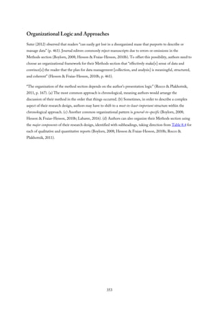 Organizational Logic and Approaches
Suter (2012) observed that readers “can easily get lost in a disorganized maze that purports to describe or
manage data” (p. 461). Journal editors commonly reject manuscripts due to errors or omissions in the
Methods section (Boylorn, 2008; Hesson & Fraias-Hesson, 2010b). To offset this possibility, authors need to
choose an organizational framework for their Methods section that “effectively make[s] sense of data and
convince[s] the reader that the plan for data management [collection, and analysis] is meaningful, structured,
and coherent” (Hesson & Fraias-Hesson, 2010b, p. 461).
“The organization of the method section depends on the author’s presentation logic” (Rocco & Plakhotnik,
2011, p. 167). (a) The most common approach is chronological, meaning authors would arrange the
discussion of their method in the order that things occurred. (b) Sometimes, in order to describe a complex
aspect of their research design, authors may have to shift to a most-to-least-important structure within the
chronological approach. (c) Another common organizational pattern is general-to-specific (Boylorn, 2008;
Hesson & Fraias-Hesson, 2010b; Labaree, 2016). (d) Authors can also organize their Methods section using
the major components of their research design, identified with subheadings, taking direction from Table 8.4 for
each of qualitative and quantitative reports (Boylorn, 2008; Hesson & Fraias-Hesson, 2010b; Rocco &
Plakhotnik, 2011).
353
 