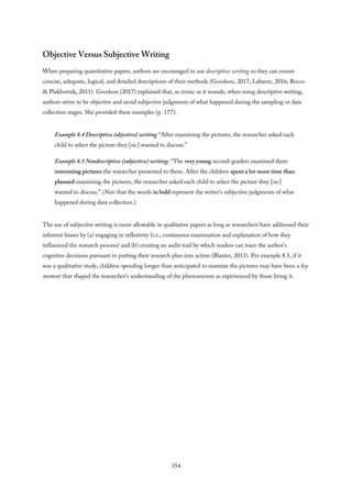 Objective Versus Subjective Writing
When preparing quantitative papers, authors are encouraged to use descriptive writing so they can ensure
concise, adequate, logical, and detailed descriptions of their methods (Goodson, 2017; Labaree, 2016; Rocco
& Plakhotnik, 2011). Goodson (2017) explained that, as ironic as it sounds, when using descriptive writing,
authors strive to be objective and avoid subjective judgments of what happened during the sampling or data
collection stages. She provided these examples (p. 177):
Example 8.4 Descriptive (objective) writing “After examining the pictures, the researcher asked each
child to select the picture they [sic] wanted to discuss.”
Example 8.5 Nondescriptive (subjective) writing: “The very young second-graders examined three
interesting pictures the researcher presented to them. After the children spent a lot more time than
planned examining the pictures, the researcher asked each child to select the picture they [sic]
wanted to discuss.” (Note that the words in bold represent the writer’s subjective judgments of what
happened during data collection.)
The use of subjective writing is more allowable in qualitative papers as long as researchers have addressed their
inherent biases by (a) engaging in reflexivity (i.e., continuous examination and explanation of how they
influenced the research process) and (b) creating an audit trail by which readers can trace the author’s
cognitive decisions pursuant to putting their research plan into action (Blaxter, 2013). Per example 8.5, if it
was a qualitative study, children spending longer than anticipated to examine the pictures may have been a key
moment that shaped the researcher’s understanding of the phenomenon as experienced by those living it.
354
 