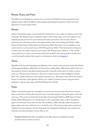 Person, Tense, and Voice
The different use of language (i.e., person, tense, and voice) in the Methods section of quantitative and
qualitative papers reflects the different epistemological and axiological assumptions of these two broad
approaches to research (Lynch, 2014).
Person
Authors of quantitative papers conventionally write in third person so as to reflect the objective nature of the
scholarship. The Methods section of qualitative papers is often written using a much more subjective tone,
employing second, and even first, person because the author (researcher) is the main data collection
instrument and is intimately involved in the implementation of the research design plan (Boylorn, 2008;
Hesson & Fraias-Hesson, 2010a; Johnson & Christensen, 2012). First person is now acceptable in social
sciences but less so in the natural sciences (The Writing Center, 2014b). “This rhetorical choice brings two
scientific values into conflict: objectivity versus clarity” (The Writing Center, 2014b, p. 7). The scientific
community has yet to reach a consensus about which style should be used, meaning authors should at least
consult the journal’s preferred style manual or its Guidelines for Authors (see Chapter 5).
Tense
Regardless of the research methodology, the Methods section is written in the past tense because the work has
already happened (Boylorn, 2008; Hesson & Fraias-Hesson, 2010a; Kallet, 2004; Labaree, 2016). There are a
few exceptions. Sentences describing standard procedures commonly used by others are written in present
tense (e.g., “This assessment instrument is often used in studies focused on student intelligence”) (Lynch,
2014). Also, authors should try to avoid using the imperative (e.g., “Add 5 grams of the solid to the solution”)
because it sounds like a recipe approach, which is to be avoided. A narrative structure using past tense is
preferred to a step-by-step, recipe model (The Writing Center, 2014b).
Voice
Authors of quantitative papers are encouraged to use passive voice because it places the focus on what was
done, not who did it. Occasionally, the passive voice is used with a by phrase, naming the agent as well as the
action (e.g., “The survey was administered by the high school principal”) (Boylorn, 2008; Hesson & Fraias-
Hesson, 2010a). While passive voice should always be used in quantitative papers, authors of qualitative
papers can consciously choose what voice they will use (Boylorn, 2008). Normally, authors of qualitative
papers employ active voice, which focuses on who did the action. This writing strategy makes sense because
“qualitative research recognises, and even foregrounds, the role played by individuals—the researcher, the
informants and other participants” (Lynch, 2014, p. 33).
Example 8.6 Passive voice Stress was applied to the rubber segments in gradually increasing
increments. [focus on what was done]
355
 