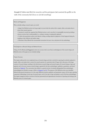 Example 8.7 Active voice Both the researcher and the participants (we) examined the graffiti on the
walls of the community hall. [focus on who did something]
Review and Engagement
When critically reading a research report, you would
□ Judge if the Methods section was long enough to recount what the authors did to sample, collect, and analyze data to
answer their research question
□ Ascertain if, overall, they organized their Methods section is such a way that it is meaningfully structured, providing a
coherent overview that is understandable (i.e., nothing is missing or inadequately explained)
□ Confirm that quantitative authors used objective writing, avoiding subjective judgments of what happened during the
sampling or data collection and analysis stages
□ Determine if they followed the recommended conventions for tense, voice, and person for the methodology
Final Judgment on Research Design and Methods Section
Taking all of the Review and Engagement criteria into account, what is your final, overall judgment of the research design and
Methods section of the paper you are critically reading?
Chapter Summary
This chapter addressed the very complicated issues of research design and what is involved in reporting the methods employed to
sample, collect, and analyze data to answer the research question for a particular study. It began with a discussion of the larger
construct of research design, including (a) the link between research design and research inquiry, (b) research design as logic and
logistical, and (c) the most common research designs organized by the three methodologies: qualitative, quantitative, and mixed
methods (see Table 8.2). The conversation then shifted to a general overview of methods (distinguished from methodology),
acknowledging more detailed coverage to follow in Chapters 9 and 10. The purposes of the Methods section were identified,
followed with general introductions to (a) the major differences between qualitative and quantitative inquiry, (b) the major reporting
components (subheadings) of each type of research report, and (c) the topic of rigor and quality in each of the three methodologies.
The chapter wrapped up with an overview of the basic grammatical and organizational conventions of reporting and writing up the
Methods section of a research paper.
356
 