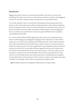 Introduction
Chapter 8 discussed the constructs of research design and methods as they relate to each other and to
methodology. This chapter focuses on how to conduct and report methods in a qualitative study. Chapter 10
continues the conversation, turning its attention to quantitative and to mixed methods studies.
As a reminder, qualitative studies are concerned with understanding and interpreting participants’ lived
experiences with a particular phenomenon and the meanings people attach to these experiences. Qualitative
data are the participants’ words or aspects of other data transformed into words by the researcher, who is the
primary data collection instrument, analyst, and interpreter. Unlike quantitative studies (see Chapter 10),
there is a nominal consensus around how best to report and organize the Methods section of qualitative
studies (Knafl & Howard, 1984).
At a minimum, Knafl and Howard (1984) suggested that authors attend to four reporting requirements,
which are included in Figure 9.1 and Table 8.4 (see Chapter 8). They should report on (a) data collection
strategies (e.g., site selection, access, sampling, and data collection protocols—steps to organize and process
data, as well as data limitations); (b) data analysis (steps to organize, categorize, or summarize data prior to
analysis, then analysis protocol); (c) how they managed threats to rigor and quality; and (d) how they derived
conclusions from the data. As a caveat, Knafl and Howard suggested that the amount of attention paid to
these four key criteria should reflect the particular study, space limitations, or both. Also, authors can move
beyond these conventions and use topics (subheadings) of their own that are particularly relevant to their
study. The rest of this chapter discusses these minimal requirements in standardizing reports of qualitative
research, prefaced with an extensive discussion of what constitutes an emergent research design, the key types
of qualitative research designs, and the methods most appropriate for qualitative studies.
Figure 9.1 Major Components of the Qualitative Methods Section of a Research Paper
360
 