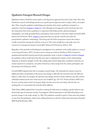 Qualitative Emergent Research Designs
Qualitative authors should first orient readers to the big-picture approach they used in their study. Here, they
identify the research methodology and the more specific general approach used to sample, collect, and analyze
data. Those using the qualitative methodology may introduce their work as qualitative interpretive or
qualitative critical (see Chapter 2, Table 2.1). And, although not the approach used in this book, they may
also characterize their work as qualitative in conjunction with being narrative, phenomenological,
ethnographic, case study, grounded theory, participatory action research, or discourse analysis (Creswell, 2009;
Johnson & Christensen, 2012). Chapter 2 argued that these are specific methods used under the
postpositivistic qualitative methodology. That being said, all of these perspectives assume that reality is
socially constructed, meaning the study has to focus on “those who actually live it and make sense of it
(construct its meaning and interpret it personally)” (Johnson & Christensen, 2012, p. 344).
Regardless of the particular methodological or paradigmatic lens, qualitative work usually employs an emergent
research design (Goodson, 2017). Emergent means coming into existence (Anderson, 2014). Instead of a
predetermined and fixed research protocol (per quantitative work, as shown in Tables 8.3 and 8.4 in Chapter
8), qualitative authors would report that they were open to adapting their inquiry as their understandings
deepened, as situations changed, or both. By avoiding rigid research design plans, qualitative researchers can
remain responsive to, and pursue, new paths of discovery as they emerge from the context, participants, and
data (Johnson & Christensen, 2012).
Creswell (2009) explained that with an emergent research design, “the initial plan for research cannot be
tightly prescribed, and all phases of the process may change or shift after the researcher enters the field and
begins to collect data. For example, the questions may change, the forms of data collection may shift, and the
individuals studied and the sites visited may be [sic] modified” (pp. 176–177). Smith and Glass (1987) used
the term working design instead of emergent design, but they meant the same thing. Like the idea of a
working title, it is assumed that the final title will be different.
Tullis Owen (2008) explained that “researchers entering the field intent on studying a specific behavior may
find another type of interaction worthy of investigation. [Their] observations in the field will influence and
promote changes to the study’s design” (p. 548). The qualitative researcher’s goal is to learn about the problem
or issue from the participants, which means shifting directions on the fly to obtain that information (Creswell,
2009; Knafl & Howard, 1984).
362
 