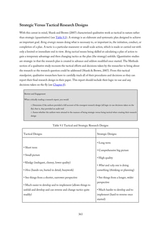 Strategic Versus Tactical Research Designs
With this caveat in mind, Shank and Brown (2007) characterized qualitative work as tactical in nature rather
than strategic (quantitative) (see Table 9.1). A strategy is an elaborate and systematic plan designed to achieve
an important goal. Being strategic means doing what is necessary to, or important in, the initiation, conduct, or
completion of a plan. A tactic is a particular maneuver or small-scale action, which is made or carried out with
only a limited or immediate end in view. Being tactical means being skilled at calculating a plan of action to
gain a temporary advantage and then changing tactics as the plan (the strategy) unfolds. Quantitative studies
are strategic in that the research plan is created in advance and seldom modified once started. The Methods
section of a qualitative study recounts the tactical efforts and decisions taken by the researcher to bring about
the research so the research question could be addressed (Shank & Brown, 2007). From this tactical
standpoint, qualitative researchers have to carefully track all of their procedures and decisions so they can
report their final research design in their paper. This report should include their logic-in-use and any
decisions taken on the fly (see Chapter 8).
Review and Engagement
When critically reading a research report, you would
□ Determine if the authors provided a full account of the emergent research design (all logic-in-use decisions taken on the
fly); that is, they provided an audit trail
□ Assess whether the authors were attuned to the nuances of being strategic versus being tactical when creating their research
design
Table 9.1 Tactical and Strategic Research Designs
Tactical Designs Strategic Designs
• Short term
• Small picture
• Kludgy (inelegant, clumsy, lower quality)
• How (hands-on, buried in detail, busywork)
• See things from a shorter, narrower perspective
• Much easier to develop and to implement (allows things to
unfold and develop and can reverse and change tactics quite
readily)
• Long term
• Comprehensive big picture
• High quality
• What and why one is doing
something (thinking or planning)
• See things from a longer, wider
perspective
• Much harder to develop and to
implement (hard to reverse once
started)
363
 