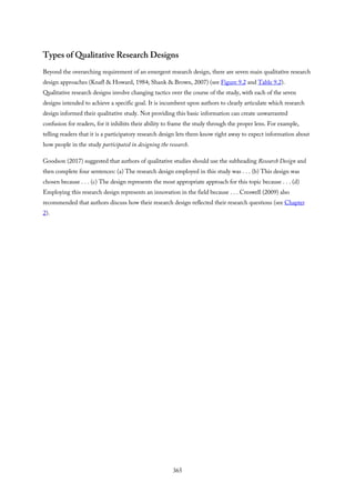 Types of Qualitative Research Designs
Beyond the overarching requirement of an emergent research design, there are seven main qualitative research
design approaches (Knafl & Howard, 1984; Shank & Brown, 2007) (see Figure 9.2 and Table 9.2).
Qualitative research designs involve changing tactics over the course of the study, with each of the seven
designs intended to achieve a specific goal. It is incumbent upon authors to clearly articulate which research
design informed their qualitative study. Not providing this basic information can create unwarranted
confusion for readers, for it inhibits their ability to frame the study through the proper lens. For example,
telling readers that it is a participatory research design lets them know right away to expect information about
how people in the study participated in designing the research.
Goodson (2017) suggested that authors of qualitative studies should use the subheading Research Design and
then complete four sentences: (a) The research design employed in this study was . . . (b) This design was
chosen because . . . (c) The design represents the most appropriate approach for this topic because . . . (d)
Employing this research design represents an innovation in the field because . . . Creswell (2009) also
recommended that authors discuss how their research design reflected their research questions (see Chapter
2).
365
 
