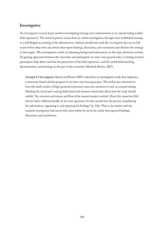 Investigative
An investigative research design involves investigating (tracing out) a phenomenon in its natural setting (called
field experience). The research process moves from an initial investigation, through more established tracings,
to a full-fledged accounting of the phenomenon. Authors should wait until the investigation has run its full
course before they write any articles that report findings, discussion, and conclusions and disclose this strategy
in their paper. The investigation entails (a) obtaining background information on the topic (literature review),
(b) gaining agreement between the researcher and participants on entry-issue ground rules, (c) letting research
participants help define and lead the parameters of the field experience, and (d) careful field watching,
documentation, and learning on the part of the researcher (Shank & Brown, 2007).
Example 9.2 Investigative Shank and Brown (2007) referred to an investigative study that explored a
community-based calculus program in an inner-city housing project. The author was interested in
how this math enclave of high-powered instruction came into existence in such an unusual setting.
Heeding the initial and evolving field-based and situation-based rules about how the study should
unfold, “the structure and texture and flow of the research project evolved. Once [the researcher] felt
that he had a sufficient handle on his main questions, he then moved into the process of gathering
his information, organizing it, and reporting his findings” (p. 136). That is, he waited until the
research investigation had run its full course before he wrote his article that reported findings,
discussion, and conclusions.
368
 