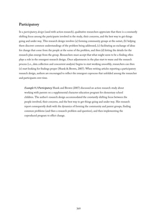 Participatory
In a participatory design (used with action research), qualitative researchers appreciate that there is a constantly
shifting focus among the participants involved in the study, their concerns, and the best way to get things
going and under way. This research design involves (a) forming community groups at the outset, (b) helping
them discover common understandings of the problem being addressed, (c) facilitating an exchange of ideas
for change that come from the people at the scene of the problem, and then (d) letting the details for the
research plan emerge from the group. Researchers must accept that what might seem to be a finding often
plays a role in the emergent research design. Once adjustments in the plan start to wane and the research
process (i.e., data collection and concurrent analysis) begins to start working smoothly, researchers can then
(e) start looking for findings proper (Shank & Brown, 2007). When writing articles reporting a participatory
research design, authors are encouraged to reflect the emergent coprocess that unfolded among the researcher
and participants over time.
Example 9.3 Participatory Shank and Brown (2007) discussed an action research study about
working with parents on a supplemental character education program for elementary school
children. The author’s research design accommodated the constantly shifting focus between the
people involved, their concerns, and the best way to get things going and under way. Her research
report consequently dealt with the dynamics of forming the community and parent groups, finding
common problems (and then a research problem and question), and then implementing the
coproduced program to effect change.
369
 