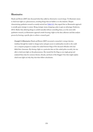 Illuminative
Shank and Brown (2007) also discussed what they called an illuminative research design. To illuminate means
to shed more light on a phenomenon, revealing things that are hidden or in the shadows. Despite
characterizing qualitative research as mainly tactical (see Table 9.1), they argued that an illuminative approach
is actually quite strategic in nature. Being strategic means designing a plan to gain an advantage (Anderson,
2014). Rather than allowing things to unfold naturally without controlling them, as is the norm with
qualitative research, an illuminative approach entails focusing a light on the data collection and data analysis
process by forming a specific plan to achieve a research goal.
Example 9.4 Illuminative Shank and Brown (2007) recounted a researcher’s strategic decision
(midway through her study) to change tactics and gain access to sealed police records so she could
use a computer program to analyze the sealed Internet blogs of five deceased offenders who had
killed their classmates. By shining a light on a particular data set (the sealed police records), she was
able to shed more light on this phenomenon. She treated the five blogs as one single group and
analyzed these data for common themes, threads, and facets of the bloggers’ lives that might explain
(shed some light on) why they shot their fellow schoolmates.
370
 