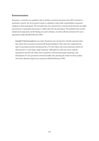Instrumentation
Sometimes, a researcher uses qualitative data to develop a structured instrument that will be used later in
quantitative research. An instrumentation design in a qualitative study entails nonprobability or purposive
sampling to obtain participants. The researcher then uses unstructured or semistructured interviews (in-depth
and intensive), or participant observation, to collect data from the participants. The qualitative data are then
analyzed and categorized, and the findings are used to develop a new data collection instrument for use in
quantitative studies (Knafl & Howard, 1984).
Example 9.5 Instrumentation In one study, 45 patients were interviewed to identify statements from
them about their uncertainty associated with being hospitalized. These data were categorized into
types of uncertainty and then transformed into a 54-item Likert scale survey instrument, which was
administered to a much larger sample of patients. Although the results were factor analyzed
(quantitative research), the author wrote a qualitative instrumentation paper reporting on the
development of a new quantitative instrument (rather than reporting the results of a factor analysis
of the data collected using the new instrument) (Knafl & Howard, 1984).
371
 