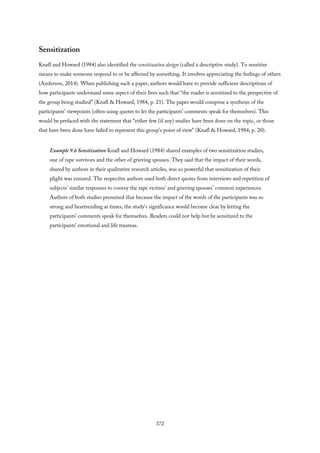 Sensitization
Knafl and Howard (1984) also identified the sensitization design (called a descriptive study). To sensitize
means to make someone respond to or be affected by something. It involves appreciating the feelings of others
(Anderson, 2014). When publishing such a paper, authors would have to provide sufficient descriptions of
how participants understand some aspect of their lives such that “the reader is sensitized to the perspective of
the group being studied” (Knafl & Howard, 1984, p. 21). The paper would comprise a synthesis of the
participants’ viewpoints (often using quotes to let the participants’ comments speak for themselves). This
would be prefaced with the statement that “either few (if any) studies have been done on the topic, or those
that have been done have failed to represent this group’s point of view” (Knafl & Howard, 1984, p. 20).
Example 9.6 Sensitization Knafl and Howard (1984) shared examples of two sensitization studies,
one of rape survivors and the other of grieving spouses. They said that the impact of their words,
shared by authors in their qualitative research articles, was so powerful that sensitization of their
plight was ensured. The respective authors used both direct quotes from interviews and repetition of
subjects’ similar responses to convey the rape victims’ and grieving spouses’ common experiences.
Authors of both studies presumed that because the impact of the words of the participants was so
strong and heartrending at times, the study’s significance would become clear by letting the
participants’ comments speak for themselves. Readers could not help but be sensitized to the
participants’ emotional and life traumas.
372
 