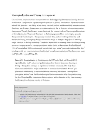 Conceptualization and Theory Development
On a final note, conceptualization or theory development is the last type of qualitative research design discussed
in this section. Using inductive logic (moving from particular to general), authors would report on qualitative
research that generated a new theory. When writing the article, authors would immediately notify readers that
their intent is to develop a theory or some new conceptualization; that is, the report strives to conceptualize a
phenomenon. Through their literature review, they would first convince readers of the conceptual importance
of their subject matter. They would then report on the findings generated from employing the grounded
theory method, wherein they let a theory emerge from their data. Authors would report that they used
theoretical sampling, meaning they changed their research design on the fly for the purpose of obtaining a
sample conducive to building their theory. They would report details on how they altered their data-gathering
process by changing tactics (i.e., settings, participants, and/or timing of observations) (Knafl & Howard,
1984; Wiersma & Jurs, 2009). Authors would conclude their paper with a “conceptual rendering of the data,”
including specific new concepts that contributed to their “overall conceptualization of the phenomenon under
study” (Knafl & Howard, 1984, p. 22).
Example 9.7 Conceptualization In their discussion of a 1977 study, Knafl and Howard (1984)
reported that the study’s author used qualitative data about the everyday context of nursing to
develop a theory about nursing in an experimental treatment community. This study about
nontraditional treatment of people considered to be insane (an acceptable term 40 years ago)
provided the data necessary to develop a new theory for nursing practitioners. Drawing on the
participants’ points of view, she identified conceptual links within the data rather than just describing
the data. She prefaced her presentation of this new theory with a discussion of why it was necessary,
that being society’s historical rejection of the insane.
Review and Engagement
When critically reading a research report, you would
□ Ascertain if the authors explicitly identified which of the seven main qualitative research designs was used in their study
(see Table 9.2) and why it was the best to answer their research question
□ If this information was missing, determine if they had provided enough information for you to deduce which research
design was employed
373
 