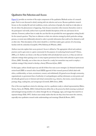 Qualitative Site Selection and Access
Figure 9.1 provides an overview of the major components of the qualitative Methods section of a research
paper. Each is now discussed in detail, starting with site selection and access. Because qualitative research
focuses on the everyday life and real conditions, events, and actions of people, the study has to take place at
the site where the phenomenon is happening. And, because researchers often immerse themselves onsite in
the participants’ real world, authors have to provide detailed descriptions of the site and reasons for its
selection. Foremost, authors have to make the case that this site provided the most appropriate setting (locale)
for the research question. They have to elaborate on their site-selection strategy by which particular settings,
persons, or events were deliberately selected in order to provide information that could not be obtained as well
at other sites. Their description of the site(s) should be so vivid that readers gain a picture of it, becoming
familiar with the unfamiliar (Campbell, 1994; Holloway & Wheeler, 2002).
Authors must also explain their access protocol. Access is defined as “the appropriate ethical and academic
practices used to gain entry to a given community for the purposes of conducting formal research” (Given,
2008, p. 2). Authors can choose a site they are familiar with and already have access to, or they can seek out
unknown settings where gaining access or entry requires permission from those with authority to grant access
(Given, 2008). Normally, one to three sites are chosen for a study, but researchers may need to employ a
multisite strategy if they intend to develop a theory (Wiersma & Jurs, 2009).
In their paper, authors should report any and all of these four main access strategies: (a) obtained institutional
review board (IRB) or research ethics board (REB) approval of their research protocol (which deals with
ethics, confidentiality, no harm, recruitment, consent, and withdrawal); (b) gained access through community,
organizational, or government lines of authority; (c) used gatekeepers and key informants as entry points; and
(d) ethically gained access to Internet and virtual communities (e.g., listservs, chat rooms, course discussion
postings, blogs, mailing lists, and newsgroups) (Creswell, 2009; Given, 2008).
One of the most significant criteria for selecting a site for a qualitative study is cultural representativity (Babor,
Stenius, Savva, & O’Reilly, 2004). Cultural theorists define this as the process by which meaning is produced
and exchanged among members of a culture through the use of language, signs, and images that stand for or
represent things (Hall, 1997). Authors must satisfy readers that the site they chose best meets this criterion,
especially since qualitative research seeks understandings and meanings (Shank & Brown, 2007).
377
 