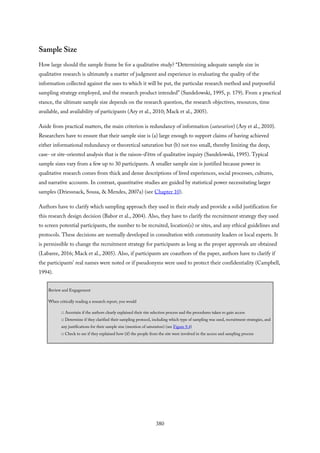 Sample Size
How large should the sample frame be for a qualitative study? “Determining adequate sample size in
qualitative research is ultimately a matter of judgment and experience in evaluating the quality of the
information collected against the uses to which it will be put, the particular research method and purposeful
sampling strategy employed, and the research product intended” (Sandelowski, 1995, p. 179). From a practical
stance, the ultimate sample size depends on the research question, the research objectives, resources, time
available, and availability of participants (Ary et al., 2010; Mack et al., 2005).
Aside from practical matters, the main criterion is redundancy of information (saturation) (Ary et al., 2010).
Researchers have to ensure that their sample size is (a) large enough to support claims of having achieved
either informational redundancy or theoretical saturation but (b) not too small, thereby limiting the deep,
case- or site-oriented analysis that is the raison-d’être of qualitative inquiry (Sandelowski, 1995). Typical
sample sizes vary from a few up to 30 participants. A smaller sample size is justified because power in
qualitative research comes from thick and dense descriptions of lived experiences, social processes, cultures,
and narrative accounts. In contrast, quantitative studies are guided by statistical power necessitating larger
samples (Driessnack, Sousa, & Mendes, 2007a) (see Chapter 10).
Authors have to clarify which sampling approach they used in their study and provide a solid justification for
this research design decision (Babor et al., 2004). Also, they have to clarify the recruitment strategy they used
to screen potential participants, the number to be recruited, location(s) or sites, and any ethical guidelines and
protocols. These decisions are normally developed in consultation with community leaders or local experts. It
is permissible to change the recruitment strategy for participants as long as the proper approvals are obtained
(Labaree, 2016; Mack et al., 2005). Also, if participants are coauthors of the paper, authors have to clarify if
the participants’ real names were noted or if pseudonyms were used to protect their confidentiality (Campbell,
1994).
Review and Engagement
When critically reading a research report, you would
□ Ascertain if the authors clearly explained their site selection process and the procedures taken to gain access
□ Determine if they clarified their sampling protocol, including which type of sampling was used, recruitment strategies, and
any justifications for their sample size (mention of saturation) (see Figure 9.4)
□ Check to see if they explained how (if) the people from the site were involved in the access and sampling process
380
 