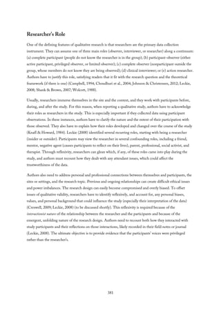Researcher’s Role
One of the defining features of qualitative research is that researchers are the primary data collection
instrument. They can assume one of three main roles (observer, interviewer, or researcher) along a continuum:
(a) complete participant (people do not know the researcher is in the group); (b) participant-observer (either
active participant, privileged observer, or limited observer); (c) complete observer (nonparticipant outside the
group, whose members do not know they are being observed); (d) clinical interviewer; or (e) action researcher.
Authors have to justify this role, satisfying readers that it fit with the research question and the theoretical
framework (if there is one) (Campbell, 1994; Choudhuri et al., 2004; Johnson & Christensen, 2012; Leckie,
2008; Shank & Brown, 2007; Wolcott, 1988).
Usually, researchers immerse themselves in the site and the context, and they work with participants before,
during, and after the study. For this reason, when reporting a qualitative study, authors have to acknowledge
their roles as researchers in the study. This is especially important if they collected data using participant
observations. In these instances, authors have to clarify the nature and the extent of their participation with
those observed. They also have to explain how their roles developed and changed over the course of the study
(Knafl & Howard, 1984). Leckie (2008) identified several recurring roles, starting with being a researcher
(insider or outsider). Participants may view the researcher in several confounding roles, including a friend,
mentor, negative agent (causes participants to reflect on their lives), parent, professional, social activist, and
therapist. Through reflexivity, researchers can glean which, if any, of these roles came into play during the
study, and authors must recount how they dealt with any attendant issues, which could affect the
trustworthiness of the data.
Authors also need to address personal and professional connections between themselves and participants, the
sites or settings, and the research topic. Previous and ongoing relationships can create difficult ethical issues
and power imbalances. The research design can easily become compromised and overly biased. To offset
issues of qualitative validity, researchers have to identify reflexively, and account for, any personal biases,
values, and personal background that could influence the study (especially their interpretation of the data)
(Creswell, 2009; Leckie, 2008) (to be discussed shortly). This reflexivity is required because of the
interactionist nature of the relationship between the researcher and the participants and because of the
emergent, unfolding nature of the research design. Authors need to recount both how they interacted with
study participants and their reflections on those interactions, likely recorded in their field notes or journal
(Leckie, 2008). The ultimate objective is to provide evidence that the participants’ voices were privileged
rather than the researcher’s.
381
 
