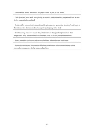 • Protection from mental (emotional) and physical harm or pain, or risk thereof
• Ethics of care and justice while not exploiting participants; underrepresented groups should not become
further marginalized or excluded
• Confidentiality, anonymity, privacy, and the ethics of consequences—protect the identity of participants in
the study and also alleviate any disadvantages to participating in the study
• Member checking and access—ensure that participants have the opportunity to see how their
perspective is being interpreted and that they have access to what is published about them
• Respect and address the interests and concerns of relevant stakeholders and participants
• Responsible reporting and dissemination of findings, conclusions, and recommendations—show
concern for consequences of what is reported and how
383
 