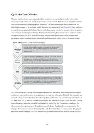 Qualitative Data Collection
Once the site(s) is chosen, access is gained, and the participants are recruited and enrolled in the study,
researchers have to collect data from them, nonhuman sources, or both. Authors have to report the qualitative
data collection method(s) they employed in their study. The most common types are (a) observation, (b)
individual interviews, (c) focus groups, and (d) document or artifact analysis (see Figure 9.4). Many qualitative
research designs employ multiple data collection methods, a strategy intended to strengthen data triangulation.
This is defined as verifying and validating the data collected about a phenomenon so as to confirm or resolve
discrepant findings (Gall et al., 2015). For example, a researcher may analyze documents, observe three
participants, interview each participant individually, and then conduct a focus group of these three people.
Figure 9.4 Qualitative Data Collection Strategies
As a caveat, researchers can stop collecting data when they have reached the point of data saturation, defined
as when new cases or observations no longer disclose or reveal new information. To justify that saturation has
occurred, authors have to affirm both the sufficiency of data and that the data are sufficiently varied (Babor et
al., 2004; Suter, 2012). Babor et al. (2004) recommended that researchers “analyze a small data batch carefully
first and only then determine what additional data will be needed” (p. 86). This advice acknowledges the
aforementioned emergent nature of the qualitative research design. Finally, authors must account for the
strategies they employed to ensure the validity of the data they collected (see upcoming section “Integrity of
Qualitative Research Designs”). Each of the four main qualitative data collection methods is now discussed.
384
 