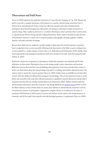Observations and Field Notes
Ary et al. (2010) explained that qualitative observation is “more than just ‘hanging out’” (p. 431). Because the
goal is to provide a complete description of the behavior in a specific, natural setting, researchers have to
observe for an extended period of time so they can collect the narrative and words articulated by the
participants about their lived experiences. Researchers are striving to understand complex interactions in
natural settings. They usually use field notes to record their observations, which constitute what is written down
or captured by the observer during and after making observations. Notes made in the field can take the form
of handwritten notations or entries into a computer program, photographs, drawings, graphics, scribbles,
sketches, and audio and video recordings.
Because these field notes are analyzed to provide insights to help answer the research question, researchers
have to make their notes as soon as possible following their observations in the field, to ensure nothing is lost
or misconstrued (i.e., within minutes or hours) (Ary et al., 2010; Johnson & Christensen, 2012). Ideally, when
interacting directly with participants, handwritten field notes should not be made until after leaving the field
(Gall et al., 2015).
Field notes contain two components: (a) descriptions of what the researchers saw and heard and (b) their
reflections on these entries. Descriptions focus on the setting, people, events, interactions, and reactions.
Reflections concern the researchers’ personal feelings and impressions of the notes and what they contain, as
well as any observations about the research design, how well it is working, and whether adjustments have to be
made in order to answer the research question (Ary et al., 2010). Authors have to truthfully recount how their
reaction with their field notes affected their emergent research design. This is very important because as noted
before, the researcher is the main data collection instrument in qualitative research. Researchers decide what is
important and what data are actually recorded (Johnson & Christensen, 2012). Authors should include the
aforementioned information about the researcher’s role during fieldwork (see previous section) before or with
the Data Collection section of their article. In review, data collection is informed by the researcher’s (a) level
of involvement (amount of participation, ranging from complete observer to nonobserver); (b) extent of
revealment (full disclosure to full secrecy); (c) amount and duration of time spent in the setting (intensive or
extensive); and (d) the study’s focus (specific and well-developed questions, or exploratory) (Ary et al., 2010).
386
 