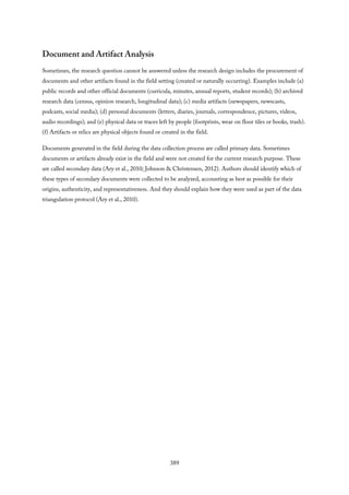 Document and Artifact Analysis
Sometimes, the research question cannot be answered unless the research design includes the procurement of
documents and other artifacts found in the field setting (created or naturally occurring). Examples include (a)
public records and other official documents (curricula, minutes, annual reports, student records); (b) archived
research data (census, opinion research, longitudinal data); (c) media artifacts (newspapers, newscasts,
podcasts, social media); (d) personal documents (letters, diaries, journals, correspondence, pictures, videos,
audio recordings); and (e) physical data or traces left by people (footprints, wear on floor tiles or books, trash).
(f) Artifacts or relics are physical objects found or created in the field.
Documents generated in the field during the data collection process are called primary data. Sometimes
documents or artifacts already exist in the field and were not created for the current research purpose. These
are called secondary data (Ary et al., 2010; Johnson & Christensen, 2012). Authors should identify which of
these types of secondary documents were collected to be analyzed, accounting as best as possible for their
origins, authenticity, and representativeness. And they should explain how they were used as part of the data
triangulation protocol (Ary et al., 2010).
389
 