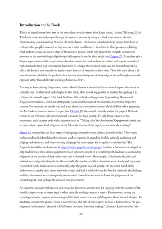 Introduction to the Book
This is an introductory-level text in the sense that introduce stems from Latin ducere, “to lead” (Harper, 2016).
This book strives to lead people through the research process by using a critical lens—hence, the title
Understanding and Evaluating Research: A Critical Guide. The book is intended to help people learn how to
critique other people’s research so they can use it with confidence. It is written in third person, explaining
what authors should do at each stage of the research process while they respect the research conventions
pursuant to the methodological (philosophical) approach used in their study (see Chapter 2). As readers gain a
deeper appreciation of the expectations placed on researchers and authors to conduct and report research of
high standards, they will concurrently learn how to critique the resultant study and the research report. In
effect, the book is not intended to teach readers how to do research on their own. They will learn about it by
way of osmosis, which is the gradual, often unconscious absorption of knowledge or ideas through continual
exposure rather than deliberate learning (Anderson, 2014).
As a way to learn during this process, readers should choose a journal article or research report they want to
critically read. As they read each chapter in this book, they should engage with its content by applying it to
critique the research report. This book facilitates this critical reading process by providing Review and
Engagement checklists, which are strategically positioned throughout the chapters, close to the respective
content. For example, as people read and learn about the conventions authors should follow when preparing
the Methods section of a research report (see Chapter 8), they would critically review the paper’s Methods
section to see if it meets the recommended standards for high quality. To help bring readers to this
assessment, each chapter ends with a question such as “Taking all of the Review and Engagement criteria into
account, what is your final judgment of the Methods section of the paper you are critically reading?”
Figure 1.1 summarizes the basic stages of critiquing a research report (often a journal article). These steps
include reading it, identifying the elements used to organize it, rereading it while critically analyzing and
judging each element, and then assessing (judging) the entire paper for its quality as scholarship. The
Appendix (available for download at https://study.sagepub.com/mcgregor) contains a document developed to
help readers track their critical judgment of each separate element of a research report, leading to a cumulative
judgment of the quality of that entire study and its formal report. For example, if the keywords, title, and
abstract were judged inadequate but the methods, the results, and their discussion were clearly and rigorously
reported, it would make sense to confidently judge the paper as good quality. On the other hand, if the
authors used a catchy title, chose keywords wisely, and had a solid reference list but the methods, the findings,
and their discussion were inadequately documented, it would make sense to lower the judgment of the
research report (and perhaps the research enterprise itself).
All chapters conclude with Review and Discussion Questions, another tool for engaging with the content of the
specific chapter so as to better apply it when critically reading a research report. Furthermore, noting the
etymological roots, origins, and meanings of the basic research terms adds linguistic flavor to each chapter. To
illustrate, consider the phrase critical research literacy, the title of this chapter. Critical is Latin criticus, “to pass
judgment on literature.” Research is Old French recercher, “intensive seeking.” Literacy is Latin literatus, “the
39
 
