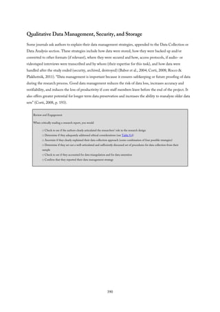 Qualitative Data Management, Security, and Storage
Some journals ask authors to explain their data management strategies, appended to the Data Collection or
Data Analysis section. These strategies include how data were stored, how they were backed up and/or
converted to other formats (if relevant), where they were secured and how, access protocols, if audio- or
videotaped interviews were transcribed and by whom (their expertise for this task), and how data were
handled after the study ended (security, archived, destroyed) (Babor et al., 2004; Corti, 2008; Rocco &
Plakhotnik, 2011). “Data management is important because it ensures safekeeping or future proofing of data
during the research process. Good data management reduces the risk of data loss, increases accuracy and
verifiability, and reduces the loss of productivity if core staff members leave before the end of the project. It
also offers greater potential for longer term data preservation and increases the ability to reanalyze older data
sets” (Corti, 2008, p. 193).
Review and Engagement
When critically reading a research report, you would
□ Check to see if the authors clearly articulated the researchers’ role in the research design
□ Determine if they adequately addressed ethical considerations (see Table 9.4)
□ Ascertain if they clearly explained their data collection approach (some combination of four possible strategies)
□ Determine if they set out a well-articulated and sufficiently discussed set of procedures for data collection from their
sample
□ Check to see if they accounted for data triangulation and for data saturation
□ Confirm that they reported their data management strategy
390
 