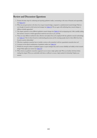 Review and Discussion Questions
1. Examine the basic steps for conducting and reporting qualitative studies, commenting on the issues of linearity and sequentiality
(see Figure 9.1).
2. What was your gut reaction to the idea of an emergent research design, compared to a predetermined research design? Had you
ever thought of research as both tactical and strategic (see Table 9.1)? Do you agree with attributing these research designs to
different scholarly approaches?
3. The chapter reported on seven different qualitative research designs (see Table 9.2 and accompanying text). After carefully reading
this material, comment on which approach(es) made the most sense to you, and why.
4. There are many different methods for data collection and analysis that can be employed with the qualitative research methodology
(see Table 9.3). How do those focused on understanding phenomena and the meanings people attach to them differ from those
focused on power relationships?
5. Why does a qualitative researcher have to include a section on the researcher’s role but a quantitative researcher does not?
6. Comment on the ethical considerations of qualitative studies (see Table 9.4).
7. Would it be wrong for authors of qualitative papers to report strategies they used to ensure reliability and validity in their research
design? Fully explain your answer (see Table 9.5).
8. What criteria are qualitative researchers supposed to use to ensure a high-quality study? Were you familiar with these before
reading this chapter? Were you comfortable with them as sufficient to ensure a high standard of scholarship? Explain your
answers.
402
 