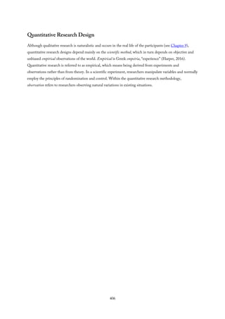 Quantitative Research Design
Although qualitative research is naturalistic and occurs in the real life of the participants (see Chapter 9),
quantitative research designs depend mainly on the scientific method, which in turn depends on objective and
unbiased empirical observations of the world. Empirical is Greek empeiria, “experience” (Harper, 2016).
Quantitative research is referred to as empirical, which means being derived from experiments and
observations rather than from theory. In a scientific experiment, researchers manipulate variables and normally
employ the principles of randomization and control. Within the quantitative research methodology,
observation refers to researchers observing natural variations in existing situations.
406
 